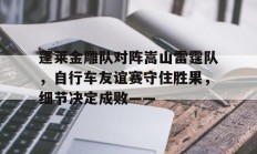 九游体育下载 -蓬莱金雕队对阵嵩山雷霆队，自行车友谊赛守住胜果，细节决定成败——的简单介绍