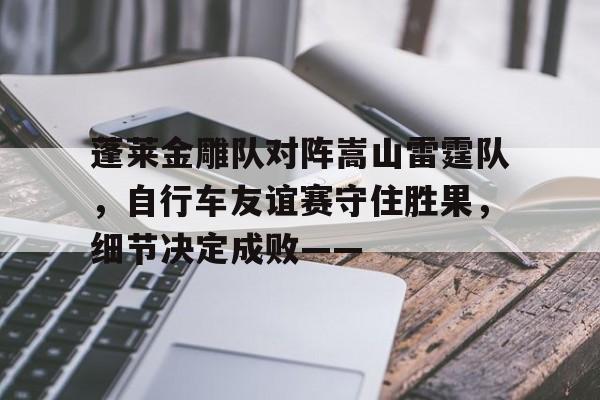 蓬莱金雕队对阵嵩山雷霆队，自行车友谊赛守住胜果，细节决定成败——的简单介绍